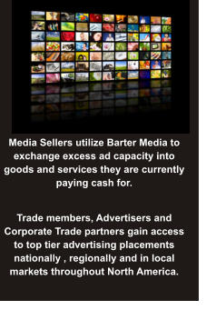 Media Sellers utilize Barter Media to exchange excess ad capacity into goods and services they are currently paying cash for. Trade members, Advertisers and  Corporate Trade partners gain access to top tier advertising placements nationally , regionally and in local markets throughout North America.